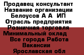 Продавец-консультант › Название организации ­ Белоусов А.А, ИП › Отрасль предприятия ­ Розничная торговля › Минимальный оклад ­ 1 - Все города Работа » Вакансии   . Ярославская обл.,Фоминское с.